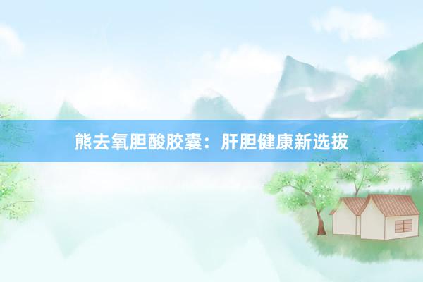 熊去氧胆酸胶囊：肝胆健康新选拔